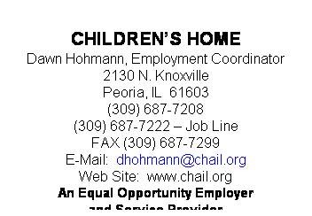 Text Box:  
CHILDRENS HOME
Shelly Greer, HR Recruiter
2130 N. Knoxville Ave.
Peoria, IL  61603
(309) 687-7208
(309) 687-7222 - Job Line
FAX (309) 687-7299
E-Mail: mgreer@chail.org
Web Site:  www.chail.org
An Equal Opportunity Employer
and Service Provider
